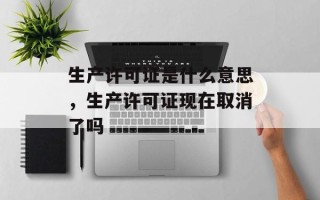 生产许可证是什么意思，生产许可证现在取消了吗