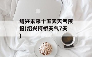 绍兴未来十五天天气预报(绍兴柯桥天气7天)