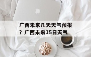 广西未来几天天气预报？广西未来15日天气