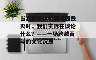 当我们在谈论圆明园毁灭时，我们实际在谈论什么？——一场跨越百年的文化沉思