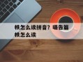 帙怎么读拼音？嗫告篇帙怎么读