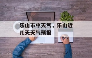 乐山市中天气，乐山近几天天气预报