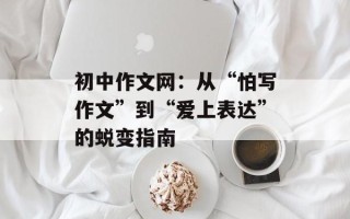 初中作文网：从“怕写作文”到“爱上表达”的蜕变指南