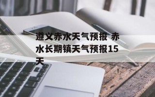 遵义赤水天气预报 赤水长期镇天气预报15天