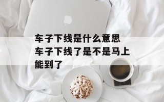 车子下线是什么意思 车子下线了是不是马上能到了