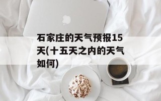 石家庄的天气预报15天(十五天之内的天气如何)