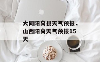大同阳高县天气预报，山西阳高天气预报15天