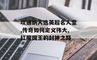 坎通纳入选英超名人堂,传奇如何定义伟大,红魔国王的封神之路
