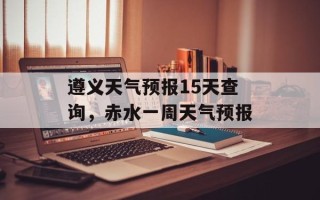 遵义天气预报15天查询，赤水一周天气预报