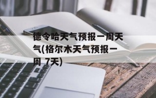 德令哈天气预报一周天气(格尔木天气预报一周 7天)