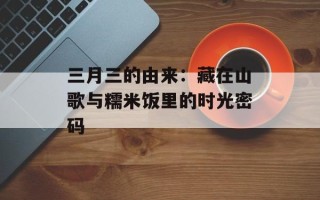 三月三的由来：藏在山歌与糯米饭里的时光密码