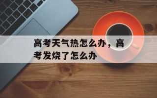 高考天气热怎么办，高考发烧了怎么办
