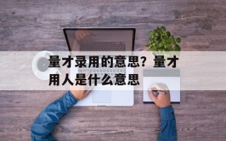 量才录用的意思？量才用人是什么意思