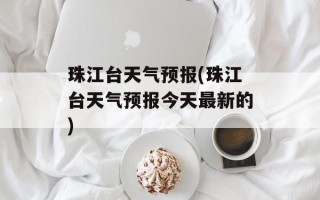 珠江台天气预报(珠江台天气预报今天最新的)