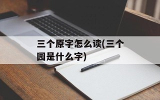 三个原字怎么读(三个园是什么字)