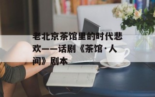 老北京茶馆里的时代悲欢——话剧《茶馆·人间》剧本