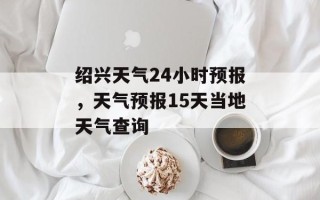绍兴天气24小时预报，天气预报15天当地天气查询