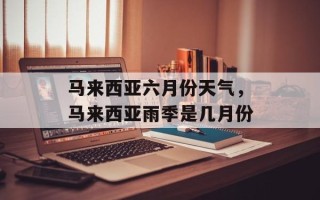 马来西亚六月份天气，马来西亚雨季是几月份