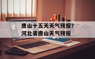 唐山十五天天气预报？河北省唐山天气预报