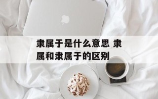 隶属于是什么意思 隶属和隶属于的区别