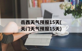 岳西天气预报15天(天门天气预报15天)