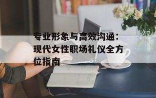 专业形象与高效沟通：现代女性职场礼仪全方位指南