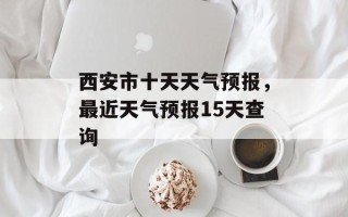 西安市十天天气预报，最近天气预报15天查询