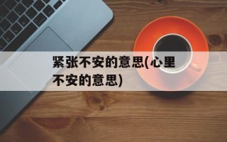 紧张不安的意思(心里不安的意思)