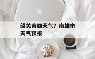韶关南雄天气？南雄市天气预报