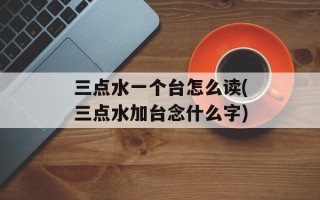 三点水一个台怎么读(三点水加台念什么字)