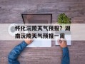 怀化沅陵天气预报？湖南沅陵天气预报一周