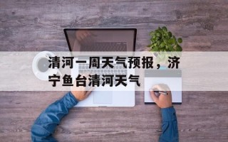 清河一周天气预报，济宁鱼台清河天气