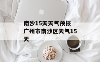 南沙15天天气预报 广州市南沙区天气15天