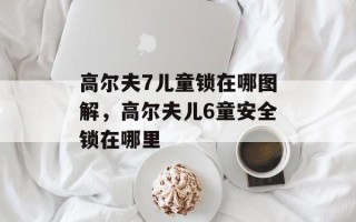 高尔夫7儿童锁在哪图解，高尔夫儿6童安全锁在哪里