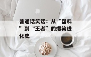普通话笑话：从“塑料”到“王者”的爆笑进化史