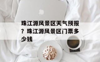 珠江源风景区天气预报？珠江源风景区门票多少钱
