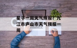 星子一周天气预报？九江市庐山市天气预报一周