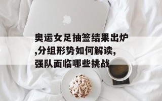 奥运女足抽签结果出炉,分组形势如何解读,强队面临哪些挑战
