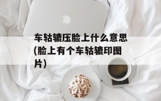 车轱辘压脸上什么意思(脸上有个车轱辘印图片)