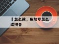 鲓怎么读，鱼加专怎么读拼音