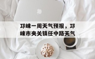 邛崃一周天气预报，邛崃市夹关镇任中路天气