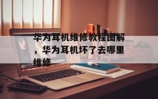 华为耳机维修教程图解，华为耳机坏了去哪里维修
