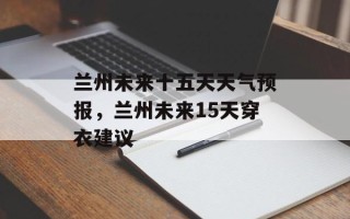 兰州未来十五天天气预报，兰州未来15天穿衣建议