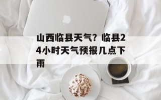 山西临县天气？临县24小时天气预报几点下雨