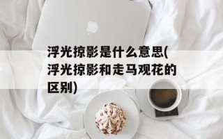浮光掠影是什么意思(浮光掠影和走马观花的区别)