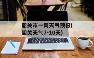 韶关市一周天气预报(韶关天气7-10天)