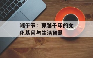 端午节：穿越千年的文化基因与生活智慧