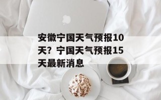 安徽宁国天气预报10天？宁国天气预报15天最新消息