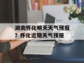 湖南怀化明天天气预报？怀化近期天气预报