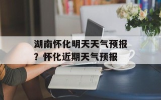 湖南怀化明天天气预报？怀化近期天气预报